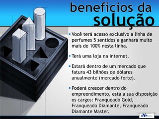  Você terá acesso exclusivo a linha de
perfumes 5 sentidos e ganhará muito
mais de 100% nesta linha.
 Terá uma loja na internet.
 Estará dentro de um mercado que
fatura 43 bilhões de dólares
anualmente (mercado forte).
 Poderá crescer dentro do
empreendimento, está a sua disposição
os cargos: Franqueado Gold,
Franqueado Diamante, Franqueado
Diamante Master.
solução
 