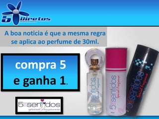 A boa noticia é que a mesma regra
se aplica ao perfume de 30ml.
Com 30ml.
compra 5
e ganha 1.
 