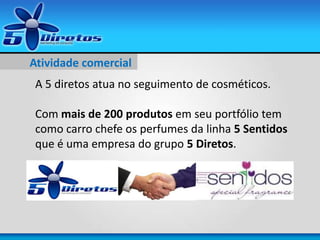 Atividade comercial
A 5 diretos atua no seguimento de cosméticos.
Com mais de 200 produtos em seu portfólio tem
como carro chefe os perfumes da linha 5 Sentidos
que é uma empresa do grupo 5 Diretos.
 