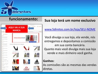 AQUI VAI A SUA
MARCA
funcionamento: Sua loja terá um nome exclusivo
www.5diretos.com.br/loja/SEU-NOME
Você divulga a sua loja, ela vende, nós
entregamos e depositamos a comissão
em sua conta bancária.
Quanto mais você divulga mais sua loja
vende e mais dinheiro você ganha.
Ganhos:
As comissões são as mesmas das vendas
diretas.
 