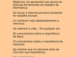 Objetivos: (a) apresentar aos alunos as diversas ferramentas de trabalho da informática; (b) tornar a internet parceira constante no trabalho escolar; (c) conhecer mais detalhadamente a natureza; (d) valorizar a vida... De qualquer ser; (E) conscientizar sobre a importância da água; (f) conscientizar sobre a importância da natureza; (g) mostrar que na natureza todo ser vivo tem sua importância; (h) produzir blog; (i) utilização de e-mail. 