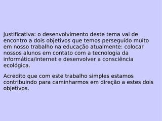 Justificativa: o desenvolvimento deste tema vai de encontro a dois objetivos que temos perseguido muito em nosso trabalho na educação atualmente: colocar nossos alunos em contato com a tecnologia da informática/internet e desenvolver a consciência ecológica. Acredito que com este trabalho simples estamos contribuindo para caminharmos em direção a estes dois objetivos. 