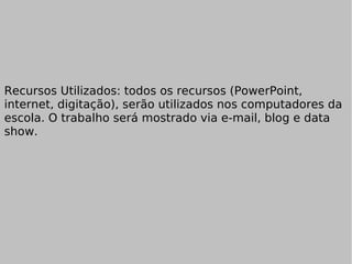 Recursos Utilizados: todos os recursos (PowerPoint, internet, digitação), serão utilizados nos computadores da escola. O trabalho será mostrado via e-mail, blog e data show. 