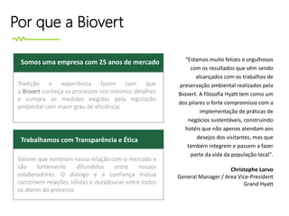 Por que a Biovert
Tradição e experiência fazem com que
a Biovert conheça os processos nos mínimos detalhes
e cumpra as medidas exigidas pela legislação
ambiental com maior grau de eficiência.
Somos uma empresa com 25 anos de mercado
Trabalhamos com Transparência e Ética
Valores que norteiam nossa relação com o mercado e
são fortemente difundidos entre nossos
colaboradores. O diálogo e a confiança mútua
constroem relações sólidas e duradouras entre todos
os atores do processo.
“Estamos muito felizes e orgulhosos
com os resultados que vêm sendo
alcançados com os trabalhos de
preservação ambiental realizados pela
Biovert. A filosofia Hyatt tem como um
dos pilares o forte compromisso com a
implementação de práticas de
negócios sustentáveis, construindo
hotéis que não apenas atendam aos
desejos dos visitantes, mas que
também integrem e passem a fazer
parte da vida da população local".
Christophe Lorvo
General Manager / Area Vice-President
Grand Hyatt
 