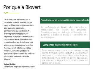 Por que a Biovert
Os profissionais da Biovert são experientes e
especializados nos serviços que prestamos.
Trabalhamos com os melhores profissionais pois
buscamos a excelência técnica e operacional em
nossos projetos.
Possuímos corpo técnico altamente especializado
Cumprimos os prazos estabelecidos
Temos compromisso com o prazo estabelecido no
acordo de trabalho entre a Biovert e seus clientes e
perseguimos o cumprimento dessa meta. Para tal,
cada projeto possui à frente um gerente operacional,
que coordena a equipe interna e se mantém em
contato com o cliente.
“Trabalhar com a Biovert é ter a
certeza de que não teremos dor de
cabeça. O licenciamento ambiental é
algo que exige paciência,
conhecimento e persistência. A
Biovert preenche todos os pré-
requisitos. A equipe da Biovert cuida
da parte ambiental do início ao fim,
nos deixando a par de tudo que está
acontecendo e resolvendo a melhor
forma possível. Não temos nada a
reclamar, somente agradecer a
parceria e o profissionalismo no dia-a-
dia. A QGDI recomenta muito a
Biovert“.
Felipe Shalders
Gerente de Negócios - Queiroz Galvão
 
