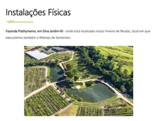 Instalações Físicas
Fazenda Plathymenia, em Silva Jardim-RJ - onde está localizado nosso Viveiro de Mudas, local em que
executamos também o Manejo de Sementes.
 