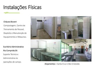 Instalações Físicas
Alojamentos – Santa-Cruz e São Cristovão
Chácara Biovert
Compostagem, Centro de
Treinamento de Pessoal,
Depósito e Manutenção de
Equipamentos e Máquinas.
Escritório Administrativo
Rio Comprido|RJ
Suporte Técnico e
Administrativo às
operações de campo.
 