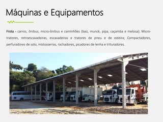 Máquinas e Equipamentos
Frota - carros, ônibus, micro-ônibus e caminhões (baú, munck, pipa, caçamba e melosa); Micro-
tratores, retroescavadeiras, escavadeiras e tratores de pneu e de esteira; Compactadores,
perfuradores de solo, motosserras, rachadores, picadores de lenha e trituradores.
 