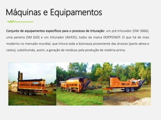 Máquinas e Equipamentos
Conjunto de equipamentos específicos para o processo de trituração: um pré-triturador (DW 3060),
uma peneira (SM 620) e um triturador (AK435), todos da marca DOPPSTADT. O que há de mais
moderno no mercado mundial, que tritura toda a biomassa proveniente das árvores (parte aérea e
raízes), substituindo, assim, a geração de resíduos pela produção de matéria-prima.
 