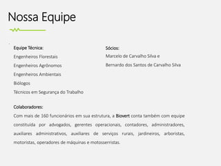 Nossa Equipe
.
Sócios:
Marcelo de Carvalho Silva e
Bernardo dos Santos de Carvalho Silva
Equipe Técnica:
Engenheiros Florestais
Engenheiros Agrônomos
Engenheiros Ambientais
Biólogos
Técnicos em Segurança do Trabalho
Colaboradores:
Com mais de 160 funcionários em sua estrutura, a Biovert conta também com equipe
constituída por advogados, gerentes operacionais, contadores, administradores,
auxiliares administrativos, auxiliares de serviços rurais, jardineiros, arboristas,
motoristas, operadores de máquinas e motosserristas.
 