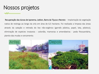 Nossos projetos
Recuperação das dunas de Ipanema, Leblon, Barra da Tijuca e Recreio - Implantação da vegetação
nativa de restinga ao longo da orla em área de 6,5 hectares. Foi realizada a limpeza das áreas
através da catação e retirada do lixo não-orgânico (garrafa plástica, papel, lata, plástico),
eliminação de espécies invasoras - colonião, mamonas e amendoeiras - poda fitossanitária,
plantio das mudas e cercamento.
 