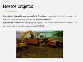 Nossos projetos
Supressão de Vegetação para construção da TransOeste - Supressão de 12 mil exemplares de
espécies predominantemente exóticas com trituração da biomassa.
Supressão em Santa Cruz-RJ - Remoção e trituração de 7 mil árvores Distrito Industrial de Santa Cruz
para construção de uma fábrica de vacinas da FIOCRUZ.
 