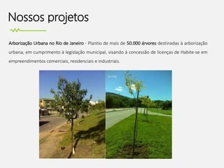 Nossos projetos
Arborização Urbana no Rio de Janeiro - Plantio de mais de 50.000 árvores destinadas à arborização
urbana, em cumprimento à legislação municipal, visando à concessão de licenças de Habite-se em
empreendimentos comerciais, residenciais e industriais.
 
