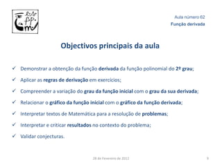 Aula número 62
                                                                    Função derivada




                     Objectivos principais da aula

 Demonstrar a obtenção da função derivada da função polinomial do 2º grau;

 Aplicar as regras de derivação em exercícios;

 Compreender a variação do grau da função inicial com o grau da sua derivada;

 Relacionar o gráfico da função inicial com o gráfico da função derivada;

 Interpretar textos de Matemática para a resolução de problemas;

 Interpretar e criticar resultados no contexto do problema;

 Validar conjecturas.


                                   28 de Fevereiro de 2012                             9
 