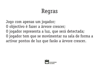 Regras
Jogo com apenas um jogador;
O objectivo é fazer a árvore crescer;
O jogador representa a luz, que será detectada;
O jogador tem que se movimentar na sala de forma a
activar pontos de luz que farão a árvore crescer.
 