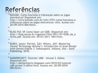 *BAIXAKI, Como funciona a tributação sobre os jogos
eletrônicos? Disponível em:
http://www.baixaki.com.br/info/3751-como-funciona-a-
tributacao-sobre-os-jogos-eletronicos-.htm. Acesso em:
20/09/2010 00h10min.
*
*BLOG PUC SP, Como fazer um GDD. Disponível em:
http://blog.pucsp.br/csgames/files/2011/01/GDD_da_o
ficina.pdf. Acesso em: 29/01/2011 16h17min.
*
*BUBSY, Jason/ Parrish, Zak/ Wilson, Jeff. Mastering
Unreal Technology Volume I: Introduction to level Design
with Unreal Engine 3. Indianapolis, Indiana, USA : Sams
Publishing, 2010.
*
*DARKPROJECT, Tutorial: UDK - Unreal 3. Editor.
Disponível em:
http://darkprojectz.blogspot.com/2010/03/tutorial-
udk-unreal-3-editor.html. Acesso em: 20/09/2010
00h35min.
 