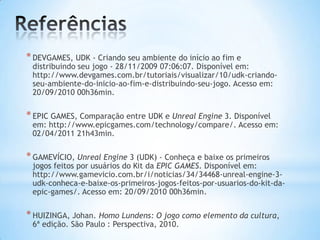 *DEVGAMES, UDK - Criando seu ambiente do início ao fim e
distribuindo seu jogo - 28/11/2009 07:06:07. Disponível em:
http://www.devgames.com.br/tutoriais/visualizar/10/udk-criando-
seu-ambiente-do-inicio-ao-fim-e-distribuindo-seu-jogo. Acesso em:
20/09/2010 00h36min.
*EPIC GAMES, Comparação entre UDK e Unreal Engine 3. Disponível
em: http://www.epicgames.com/technology/compare/. Acesso em:
02/04/2011 21h43min.
*GAMEVÍCIO, Unreal Engine 3 (UDK) - Conheça e baixe os primeiros
jogos feitos por usuários do Kit da EPIC GAMES. Disponível em:
http://www.gamevicio.com.br/i/noticias/34/34468-unreal-engine-3-
udk-conheca-e-baixe-os-primeiros-jogos-feitos-por-usuarios-do-kit-da-
epic-games/. Acesso em: 20/09/2010 00h36min.
*HUIZINGA, Johan. Homo Lundens: O jogo como elemento da cultura,
6ª edição. São Paulo : Perspectiva, 2010.
 