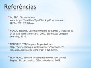 *IN, TDD. Disponível em:
www.in.gov/fssa/files/QualCheck.pdf. Acesso em:
20/04/2011 22h20min.
*NOVAK, Jeannie. Desenvolvimento de Games , tradução da
2ª edição norte-americana, 2010. São Paulo: Cengage
Learning, 2010.
*PISHOQUE, TDD Simples. Disponível em:
http://www.pishoque.net/soulriders/portfolio/PK-
TDD.doc. Acesso em: 20/04/2011 22h40min.
*SILVA FILHO, Edward. Produzindo games com Unreal
Engine. Rio de Janeiro: Ciência Moderna, 2009.
 