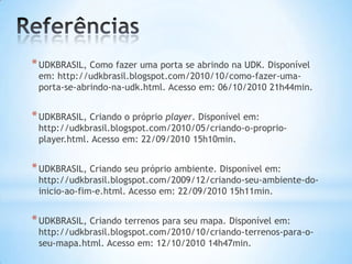 *UDKBRASIL, Como fazer uma porta se abrindo na UDK. Disponível
em: http://udkbrasil.blogspot.com/2010/10/como-fazer-uma-
porta-se-abrindo-na-udk.html. Acesso em: 06/10/2010 21h44min.
*UDKBRASIL, Criando o próprio player. Disponível em:
http://udkbrasil.blogspot.com/2010/05/criando-o-proprio-
player.html. Acesso em: 22/09/2010 15h10min.
*UDKBRASIL, Criando seu próprio ambiente. Disponível em:
http://udkbrasil.blogspot.com/2009/12/criando-seu-ambiente-do-
inicio-ao-fim-e.html. Acesso em: 22/09/2010 15h11min.
*UDKBRASIL, Criando terrenos para seu mapa. Disponível em:
http://udkbrasil.blogspot.com/2010/10/criando-terrenos-para-o-
seu-mapa.html. Acesso em: 12/10/2010 14h47min.
 