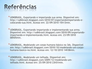 *UDKBRASIL, Exportando e importando sua arma. Disponível em:
http://udkbrasil.blogspot.com/2010/07/exportandoimportando-e-
colocando-sua.html. Acesso em: 22/09/2010 15h13min.
*UDKBRASIL, Exportando importando e implementando sua arma.
Disponível em: http://udkbrasil.blogspot.com/2010/09/exportando-
importando-e-implementando.html. Acesso em: 23/09/2010
00h05min.
*UDKBRASIL, Modelando um corpo humano básico no 3ds. Disponível
em: http://udkbrasil.blogspot.com/2010/10/modelando-um-corpo-
humano-basico-no.html. Acesso em: 12/10/2010 14h58min.
*UDKBRASIL, Modelando um telhado. Disponível em:
http://udkbrasil.blogspot.com/2009/12/modelando-um-
telhado.html. Acesso em: 25/09/2010 23h51min.
 