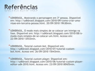 *UDKBRASIL, Mostrando o personagem em 3º pessoa. Disponível
em: http://udkbrasil.blogspot.com/2010/09/como-criar-uma-
visao-em-terceira-pessoa.html. 20/09/2010 19h30min.
*UDKBRASIL, O modo mais simples de se colocar um inimigo na
fase. Disponível em: http://udkbrasil.blogspot.com/2010/08/o-
modo-mais-simples-de-se-colocar-um.html. Acesso em:
22/09/2010 13h53min.
*UDKBRASIL, Tutorial custom bot. Disponível em:
http://udkbrasil.blogspot.com/2010/07/tutorial-custom-
bot.html. Acesso em: 26/09/2010 15h43min.
*UDKBRASIL, Tutorial custom player. Disponível em:
http://udkbrasil.blogspot.com/2010/06/tutorial-custom-player-
editor-udk-2010.html. Acesso em: 23/09/2010 00h05min.
 