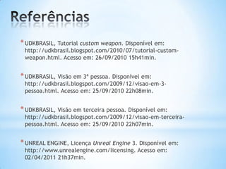 *UDKBRASIL, Tutorial custom weapon. Disponível em:
http://udkbrasil.blogspot.com/2010/07/tutorial-custom-
weapon.html. Acesso em: 26/09/2010 15h41min.
*UDKBRASIL, Visão em 3ª pessoa. Disponível em:
http://udkbrasil.blogspot.com/2009/12/visao-em-3-
pessoa.html. Acesso em: 25/09/2010 22h08min.
*UDKBRASIL, Visão em terceira pessoa. Disponível em:
http://udkbrasil.blogspot.com/2009/12/visao-em-terceira-
pessoa.html. Acesso em: 25/09/2010 22h07min.
*UNREAL ENGINE, Licença Unreal Engine 3. Disponível em:
http://www.unrealengine.com/licensing. Acesso em:
02/04/2011 21h37min.
 