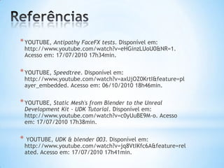 *YOUTUBE, Antipathy FaceFX tests. Disponível em:
http://www.youtube.com/watch?v=eHGinzLUoU0&NR=1.
Acesso em: 17/07/2010 17h34min.
*YOUTUBE, Speedtree. Disponível em:
http://www.youtube.com/watch?v=axUjOZ0KrtI&feature=pl
ayer_embedded. Acesso em: 06/10/2010 18h46min.
*YOUTUBE, Static Mesh's from Blender to the Unreal
Development Kit - UDK Tutorial. Disponível em:
http://www.youtube.com/watch?v=c0yUuBE9M-o. Acesso
em: 17/07/2010 17h38min.
* YOUTUBE, UDK & blender 003. Disponível em:
http://www.youtube.com/watch?v=jq8VtIKfc6A&feature=rel
ated. Acesso em: 17/07/2010 17h41min.
 