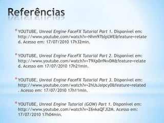 *YOUTUBE, Unreal Engine FaceFX Tutorial Part 1. Disponível em:
http://www.youtube.com/watch?v=Nhm97bIpLWE&feature=relate
d. Acesso em: 17/07/2010 17h32min.
*YOUTUBE, Unreal Engine FaceFX Tutorial Part 2. Disponível em:
http://www.youtube.com/watch?v=T9Xp0n9kv0M&feature=relate
d. Acesso em 17/07/2010 17h21min.
*YOUTUBE, Unreal Engine FaceFX Tutorial Part 3. Disponível em:
http://www.youtube.com/watch?v=2hUsJaipcy0&feature=related
. Acesso em: 17/07/2010 17h11min.
*YOUTUBE, Unreal Engine Tutorial (GOW) Part 1. Disponível em:
http://www.youtube.com/watch?v=Z6vkaQFJl2M. Acesso em:
17/07/2010 17h04min.
 