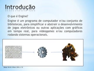 O que é Engine?
Engine é um programa de computador e/ou conjunto de
bibliotecas, para simplificar e abstrair o desenvolvimento
de jogos eletrônicos ou outras aplicações com gráficos
em tempo real, para videogames e/ou computadores
rodando sistemas operacionais.
(Busby, Parrish, Wilson, 2010, p. 15)
 