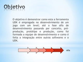 O objetivo é demonstrar como esta a ferramenta
UDK é empregada no desenvolvimento de um
jogo com um level; até a fase alfa de
desenvolvimento passando por conceito, pré-
produção, protótipo e produção, como foi
formada a equipe de desenvolvimento e como é
feita a integração entre outros softwares e o
UDK.
Alfa
 