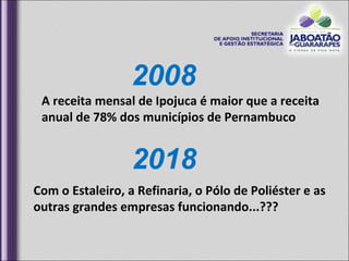 2008 A receita mensal de Ipojuca é maior que a receita anual de 78% dos municípios de Pernambuco  2018 Com o Estaleiro, a Refinaria, o Pólo de Poliéster e as outras grandes empresas funcionando...??? 