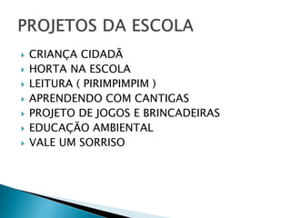  CRIANÇA CIDADÃ 
 HORTA NA ESCOLA 
 LEITURA ( PIRIMPIMPIM ) 
 APRENDENDO COM CANTIGAS 
 PROJETO DE JOGOS E BRINCADEIRAS 
 EDUCAÇÃO AMBIENTAL 
 VALE UM SORRISO 
 