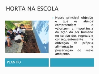 PLANTIO 
 Nosso principal objetivo 
é que os alunos 
compreendam e 
valorizem a importância 
da ação do ser humano 
no cultivo dos vegetais e 
consequentemente na 
obtenção da própria 
alimentação e 
preservação do meio 
ambiente. 
 