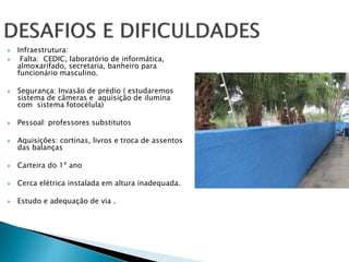  Infraestrutura: 
 Falta: CEDIC, laboratório de informática, 
almoxarifado, secretaria, banheiro para 
funcionário masculino. 
 Segurança: Invasão de prédio ( estudaremos 
sistema de câmeras e aquisição de ilumina 
com sistema fotocélula) 
 Pessoal: professores substitutos 
 Aquisições: cortinas, livros e troca de assentos 
das balanças 
 Carteira do 1º ano 
 Cerca elétrica instalada em altura inadequada. 
 Estudo e adequação de via . 
 