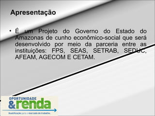 Apresentação

• É um Projeto do Governo do Estado do
  Amazonas de cunho econômico-social que será
  desenvolvido por meio da parceria entre as
  instituições: FPS, SEAS, SETRAB, SEDUC,
  AFEAM, AGECOM E CETAM.
 