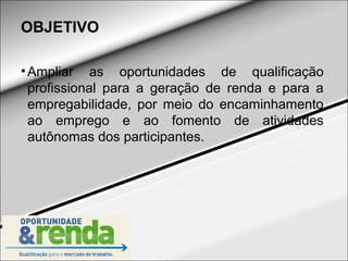 OBJETIVO

• Ampliar as oportunidades de qualificação
  profissional para a geração de renda e para a
  empregabilidade, por meio do encaminhamento
  ao emprego e ao fomento de atividades
  autônomas dos participantes.
 