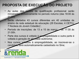 PROPOSTA DE EXECUÇÃO DO PROJETO
 • As aulas dos cursos de qualificação profissional serão
   ministradas exclusivamente no período noturno (das 18:00 às
   21:00);
 • Serão ofertados 43 cursos diferentes em 40 unidades de
   ensino da rede estadual de educação (29 Escolas; 4 CETI’s;
   7 Núcleos do Jovem Cidadão)’;
 • Período de inscrições: de 13 a 15 de março – de 17:30 às
   21:00h.
 • Parte dos cursos é voltada à empregabilidade e outra parte é
   voltada à geração de atividade autônoma;
 • Nos cursos voltados à empregabilidade, ao inscrever-se o
   candidato será automaticamente cadastrado no Sine;
 