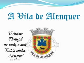 A Vila de Alenquer “Criou-me Portugal  na verde, e cara Pátria minha,  Alenquer” Luís de Camões 