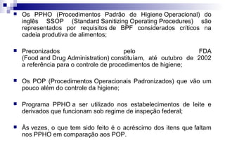 

Os PPHO (Procedimentos Padrão de Higiene Operacional) do
inglês SSOP (Standard Sanitizing Operating Procedures) são
representados por requisitos de BPF considerados críticos na
cadeia produtiva de alimentos;



Preconizados
pelo
FDA
(Food and Drug Administration) constituíam, até outubro de 2002
a referência para o controle de procedimentos de higiene;



Os POP (Procedimentos Operacionais Padronizados) que vão um
pouco além do controle da higiene;



Programa PPHO a ser utilizado nos estabelecimentos de leite e
derivados que funcionam sob regime de inspeção federal;



Às vezes, o que tem sido feito é o acréscimo dos itens que faltam
nos PPHO em comparação aos POP.

 