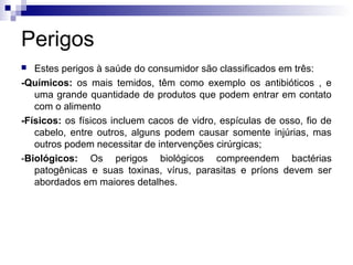 Perigos
Estes perigos à saúde do consumidor são classificados em três:
-Químicos: os mais temidos, têm como exemplo os antibióticos , e
uma grande quantidade de produtos que podem entrar em contato
com o alimento
-Físicos: os físicos incluem cacos de vidro, espículas de osso, fio de
cabelo, entre outros, alguns podem causar somente injúrias, mas
outros podem necessitar de intervenções cirúrgicas;
-Biológicos: Os perigos biológicos compreendem bactérias
patogênicas e suas toxinas, vírus, parasitas e príons devem ser
abordados em maiores detalhes.


 