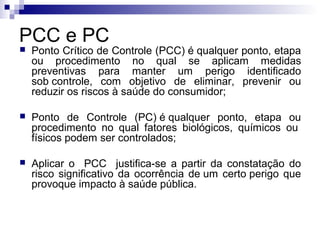 PCC e PC


Ponto Crítico de Controle (PCC) é qualquer ponto, etapa
ou procedimento no qual se aplicam medidas
preventivas para manter um perigo identificado
sob controle, com objetivo de eliminar, prevenir ou
reduzir os riscos à saúde do consumidor;



Ponto de Controle (PC) é qualquer ponto, etapa ou
procedimento no qual fatores biológicos, químicos ou
físicos podem ser controlados;



Aplicar o PCC justifica-se a partir da constatação do
risco significativo da ocorrência de um certo perigo que
provoque impacto à saúde pública.

 