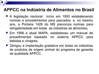 APPCC na Indústria de Alimentos no Brasil






A legislação nacional início em 1993 estabelecendo
normas e procedimentos para pescados, e, no mesmo
ano, a Portaria 1428 do MS preconiza normas para
obrigatoriedade em todas as indústrias de alimentos;
Em 1998, a atual MAPA, estabeleceu um manual de
procedimentos baseado no sistema APPCC para
bebidas e vinagres;
Obrigou a implantação gradativa em todas as indústrias
de produtos de origem animal do programa de garantia
de qualidade APPCC.

 
