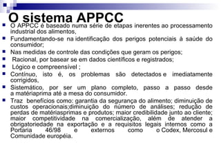 








OAPPCC é baseado numa série de etapas inerentes ao processamento
sistema APPCC
O

industrial dos alimentos,
Fundamentando-se na identificação dos perigos potenciais à saúde do
consumidor;
Nas medidas de controle das condições que geram os perigos;
Racional, por basear se em dados científicos e registrados;
Lógico e compreensível ;
Contínuo, isto é, os problemas são detectados e imediatamente
corrigidos,
Sistemático, por ser um plano completo, passo a passo desde
a matériaprima até a mesa do consumidor.
Traz benefícios como: garantia da segurança do alimento; diminuição de
custos operacionais;diminuição do número de análises; redução de
perdas de matériasprimas e produtos; maior credibilidade junto ao cliente;
maior competitividade na comercialização, além de atender a
obrigatoriedade na exportação e a requisitos legais internos como a
Portaria
46/98
e
externos
como
o Codex, Mercosul e
Comunidade européia.

 