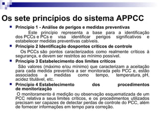 Os sete princípios do sistema APPCC








Princípio 1 - Análise de perigos e medidas preventivas
Este princípio representa a base para a identificação
dos PCCs e PCs e visa identificar perigos significativos e
estabelecer medidas preventivas cabíveis.
Princípio 2 Identificação dospontos críticos de controle
Os PCCs são pontos caracterizados como realmente críticos à
segurança, e devem ser restritos ao mínimo possível.
Princípio 3 Estabelecimento dos limites críticos
São valores (máximo e/ou mínimo) que caracterizam a aceitação
para cada medida preventiva a ser monitorada pelo PCC e, estão
associados
a
medidas
como
tempo,
temperatura, pH,
acidez titulável, etc.
Princípio 4 Estabelecimento
dos
procedimentos
de monitorização
O monitoramento é medição ou observação esquematizada de um
PCC relativa a seus limites críticos, e os procedimentos utilizados
precisam ser capazes de detectar perdas de controle do PCC, além
de fornecer informações em tempo para correção.

 