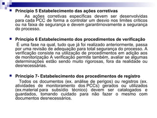 

Princípio 5 Estabelecimento das ações corretivas
As ações corretivas específicas devem ser desenvolvidas
para cada PCC de forma a controlar um desvio nos limites críticos
ou na faixa de segurança e devem garantirnovamente a segurança
do processo.



Princípio 6 Estabelecimento dos procedimentos de verificação
É uma fase na qual, tudo que já foi realizado anteriormente, passa
por uma revisão de adequação para total segurança do processo. A
verificação consiste na utilização de procedimentos em adição aos
de monitorização A verificação permite também, avaliar se algumas
determinações estão sendo muito rigorosas, fora da realidade ou
desnecessárias.



Principio 7- Estabelecimento dos procedimentos de registro
Todos os documentos (ex. análise de perigos) ou registros (ex.
atividades de monitoramento dos PCCs) gerados ou utilizados
(ex.material para subsídio técnico) devem ser catalogados e
guardados, tomando cuidado para não fazer o mesmo com
documentos desnecessários.

 