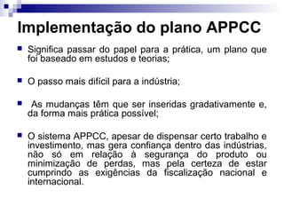 Implementação do plano APPCC


Significa passar do papel para a prática, um plano que
foi baseado em estudos e teorias;



O passo mais difícil para a indústria;



As mudanças têm que ser inseridas gradativamente e,
da forma mais prática possível;



O sistema APPCC, apesar de dispensar certo trabalho e
investimento, mas gera confiança dentro das indústrias,
não só em relação à segurança do produto ou
minimização de perdas, mas pela certeza de estar
cumprindo as exigências da fiscalização nacional e
internacional.

 