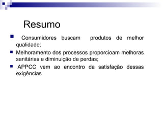 Resumo





Consumidores buscam
produtos de melhor
qualidade;
Melhoramento dos processos proporcioam melhoras
sanitárias e diminuição de perdas;
APPCC vem ao encontro da satisfação dessas
exigências

 