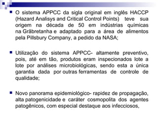 

O sistema APPCC da sigla original em inglês HACCP
(Hazard Analisys and Critical Control Points) teve sua
origem na década de 50 em indústrias químicas
na Grãbretanha e adaptado para a área de alimentos
pela Pillsbury Company, a pedido da NASA;



Utilização do sistema APPCC- altamente preventivo,
pois, até em tão, produtos eram inspecionados lote a
lote por análises microbiológicas, sendo esta a única
garantia dada por outras ferramentas de controle de
qualidade;



Novo panorama epidemiológico- rapidez de propagação,
alta patogenicidade e caráter cosmopolita dos agentes
patogênicos, com especial destaque aos infecciosos,

 