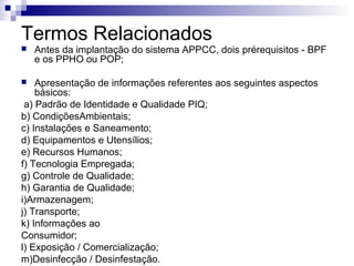 Termos Relacionados


Antes da implantação do sistema APPCC, dois prérequisitos - BPF
e os PPHO ou POP;

Apresentação de informações referentes aos seguintes aspectos
básicos:
a) Padrão de Identidade e Qualidade PIQ;
b) CondiçõesAmbientais;
c) Instalações e Saneamento;
d) Equipamentos e Utensílios;
e) Recursos Humanos;
f) Tecnologia Empregada;
g) Controle de Qualidade;
h) Garantia de Qualidade;
i)Armazenagem;
j) Transporte;
k) Informações ao
Consumidor;
l) Exposição / Comercialização;
m)Desinfecção / Desinfestação.


 