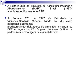 

A Portaria 368, do Ministério da Agricultura Pecuária e
Abastecimento
(MAPA),
Brasil
(1997),
aborda especificamente as BPF ;



A Portaria 326 de 1997 da Secretaria de
Vigilância Sanitária (Anvisa) ligada ao MS exige
para estabelecimentos
produtores/industrializadores de alimentos, o manual de
BPF e sugere os PPHO para que estes facilitem e
padronizem a montagem do manual de BPF

 